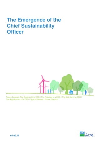 The Emergence of the
Chief Sustainability
Officer




Topics Covered: The Origins of the CSO | The Activities of a CSO | The Skill Set of a CSO |
The Appointment of a CSO | Typical Salaries | Future Direction




    02.03.11
 