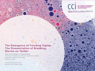 The Emergence of Trending Topics:
The Dissemination of Breaking
Stories on Twitter
Assoc. Prof. Axel Bruns / Dr. Theresa Sauter
ARC Centre of Excellence for Creative Industries and Innovation
Queensland University of Technology
Brisbane, Australia
a.bruns / t.sauter @ qut.edu.au
@snurb_dot_info / @lena_sauter
 