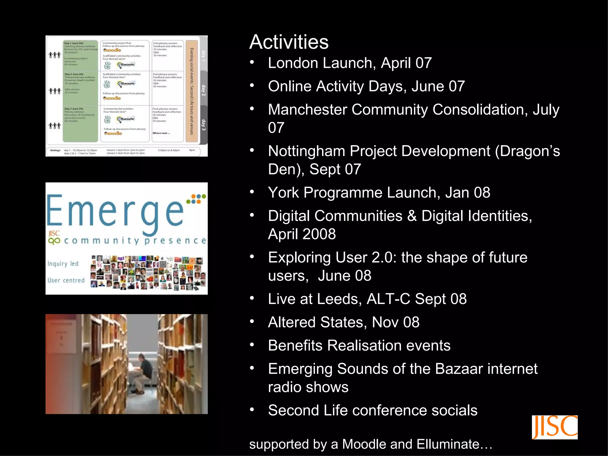 Activities London Launch, April 07 Online Activity Days, June 07 Manchester Community Consolidation, July 07 Nottingham Project Development (Dragon’s Den), Sept 07 York Programme Launch, Jan 08 Digital Communities & Digital Identities, April 2008 Exploring User 2.0: the shape of future users,  June 08 Live at Leeds, ALT-C Sept 08 Altered States, Nov 08 Benefits Realisation events Emerging Sounds of the Bazaar internet radio shows Second Life conference socials supported by a Moodle and Elluminate… 