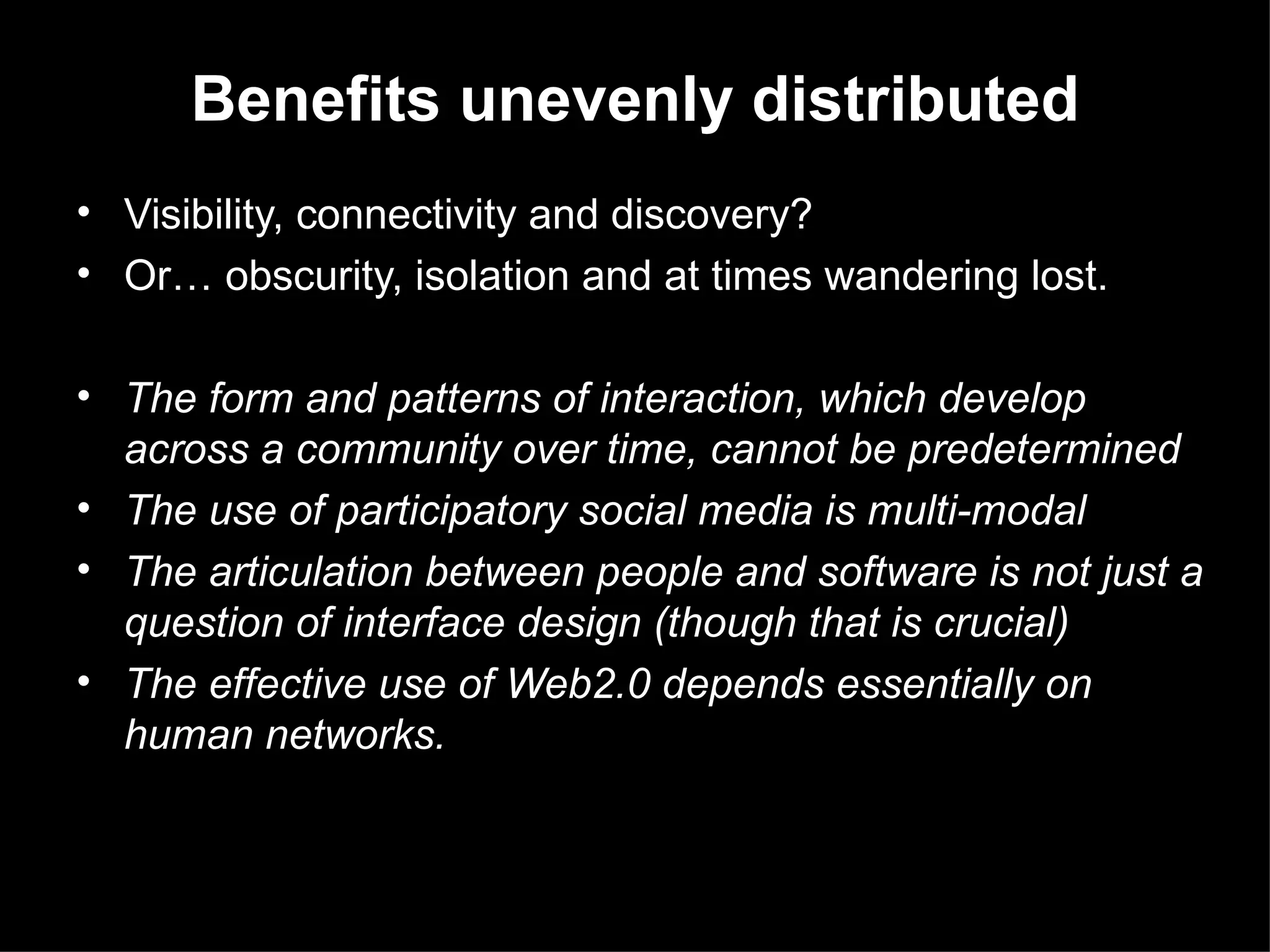 Visibility, connectivity and discovery?  Or …  obscurity, isolation and at times wandering lost. The form and patterns of interaction, which develop across a community over time, cannot be predetermined The use of participatory social media is multi-modal  The articulation between people and software is not just a question of interface design (though that is crucial) The effective use of Web2.0 depends essentially on human networks.  Benefits unevenly distributed 