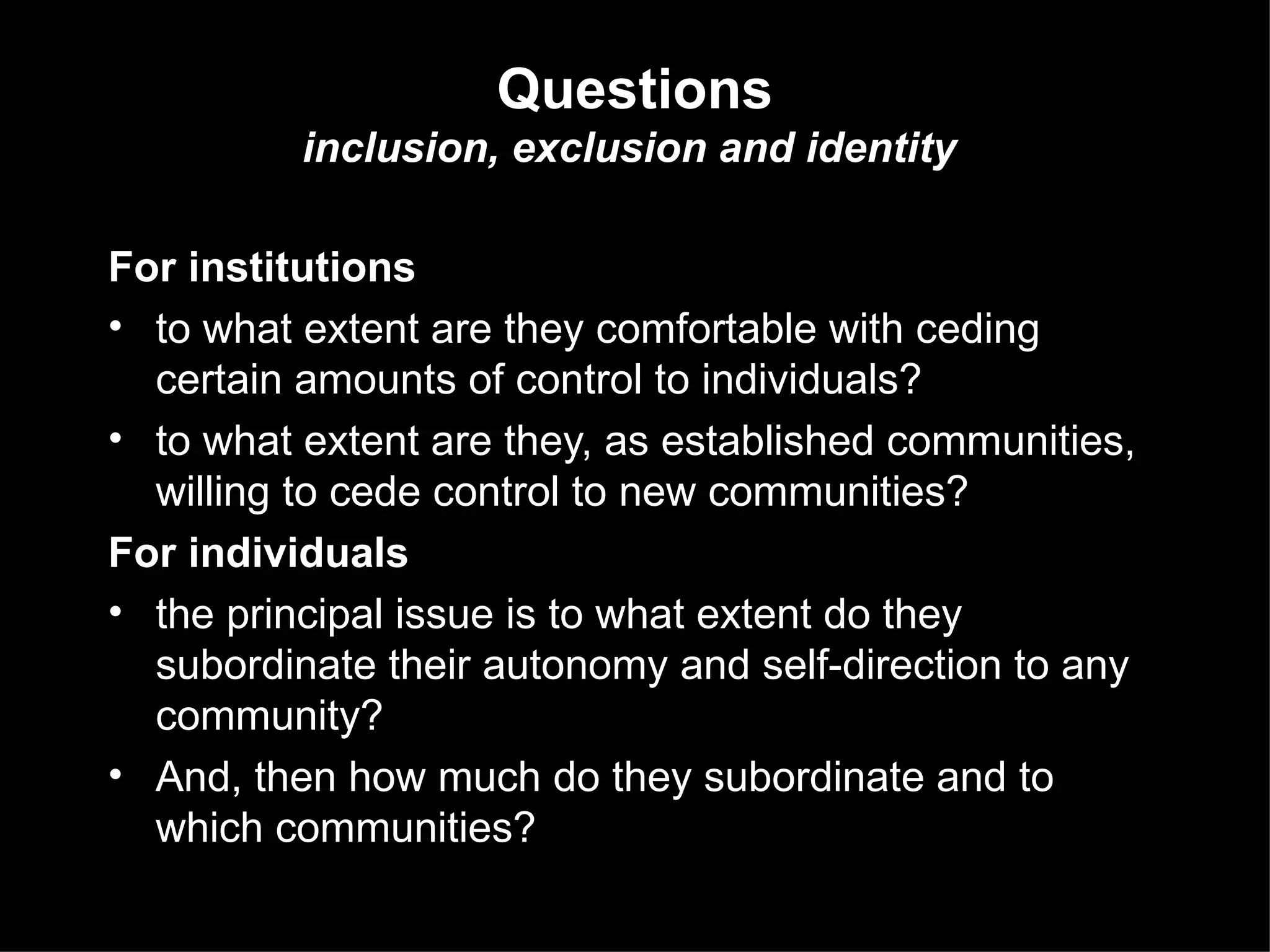 For institutions to what extent are they comfortable with ceding certain amounts of control to individuals?  to what extent are they, as established communities, willing to cede control to new communities?  For individuals the principal issue is to what extent do they subordinate their autonomy and self-direction to any community?  And, then how much do they subordinate and to which communities?  Questions inclusion, exclusion and identity   