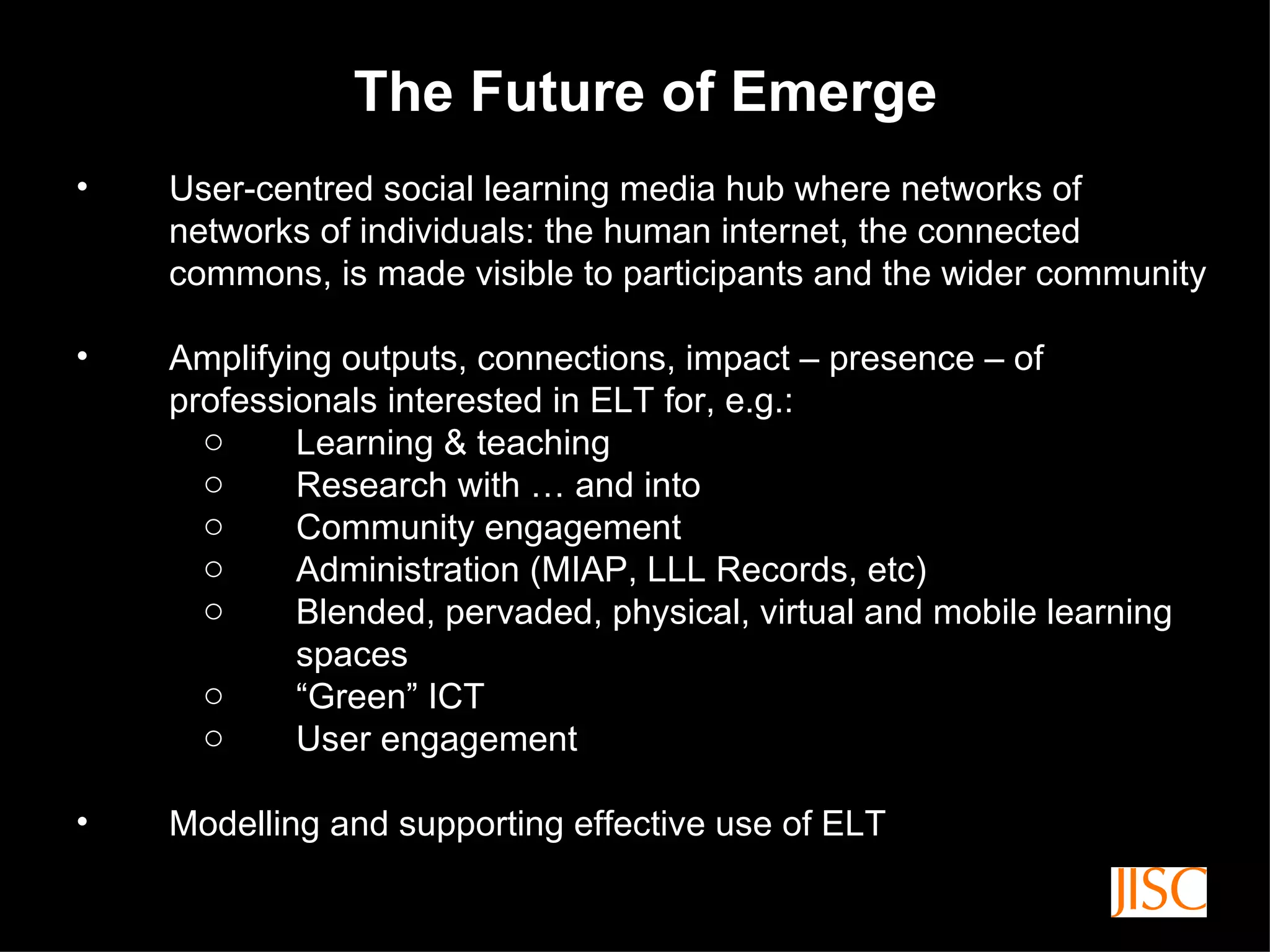 The Future of Emerge User-centred social learning media hub where networks of networks of individuals: the human internet, the connected commons, is made visible to participants and the wider community Amplifying outputs, connections, impact – presence – of professionals interested in ELT for, e.g.: Learning & teaching Research with … and into Community engagement Administration (MIAP, LLL Records, etc) Blended, pervaded, physical, virtual and mobile learning spaces “ Green” ICT User engagement Modelling and supporting effective use of ELT 