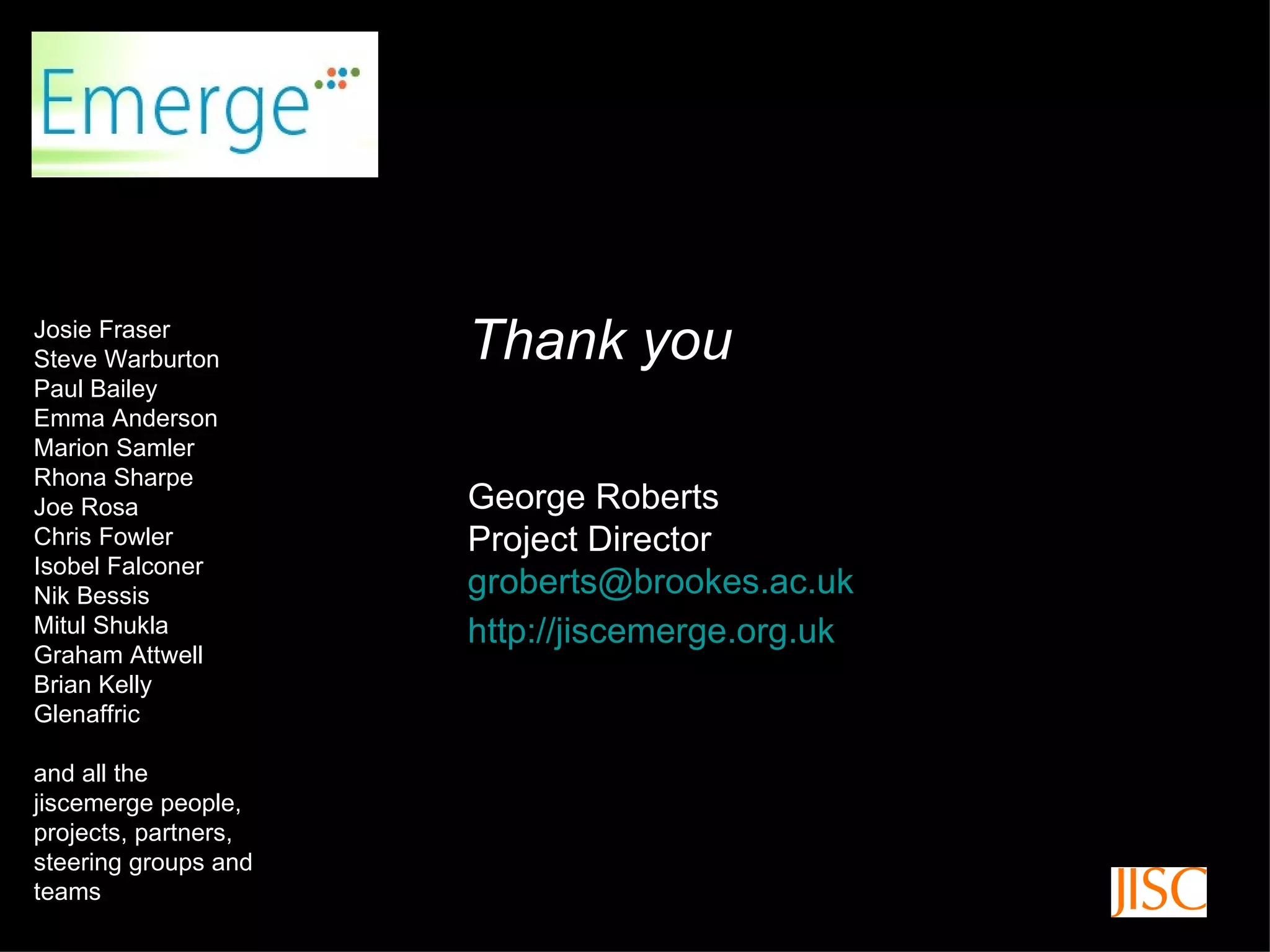 Thank you Thank you George Roberts Project Director [email_address] http://jiscemerge.org.uk   Josie Fraser Steve Warburton Paul Bailey Emma Anderson Marion Samler Rhona Sharpe Joe Rosa Chris Fowler Isobel Falconer Nik Bessis Mitul Shukla Graham Attwell Brian Kelly Glenaffric and all the jiscemerge people, projects, partners, steering groups and teams 