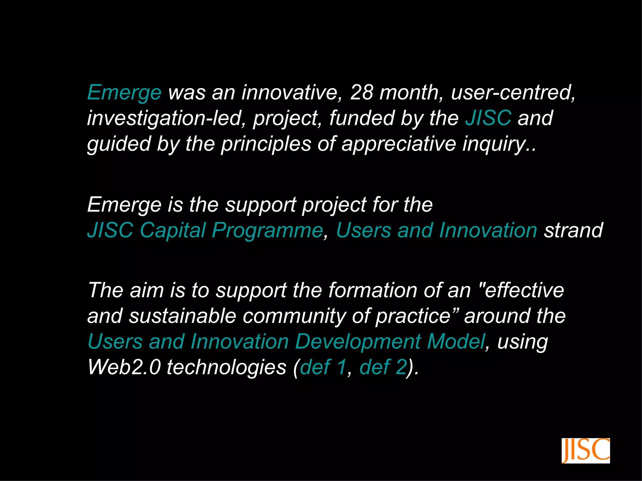 Emerge  was an innovative, 28 month, user-centred, investigation-led, project, funded by the  JISC  and guided by the principles of appreciative inquiry..  The aim is to support the formation of an "effective and sustainable community of practice” around the  Users and Innovation Development Model , using Web2.0 technologies ( def 1 ,  def 2 ). Emerge is the support project for the  JISC Capital Programme ,  Users and Innovation  strand 