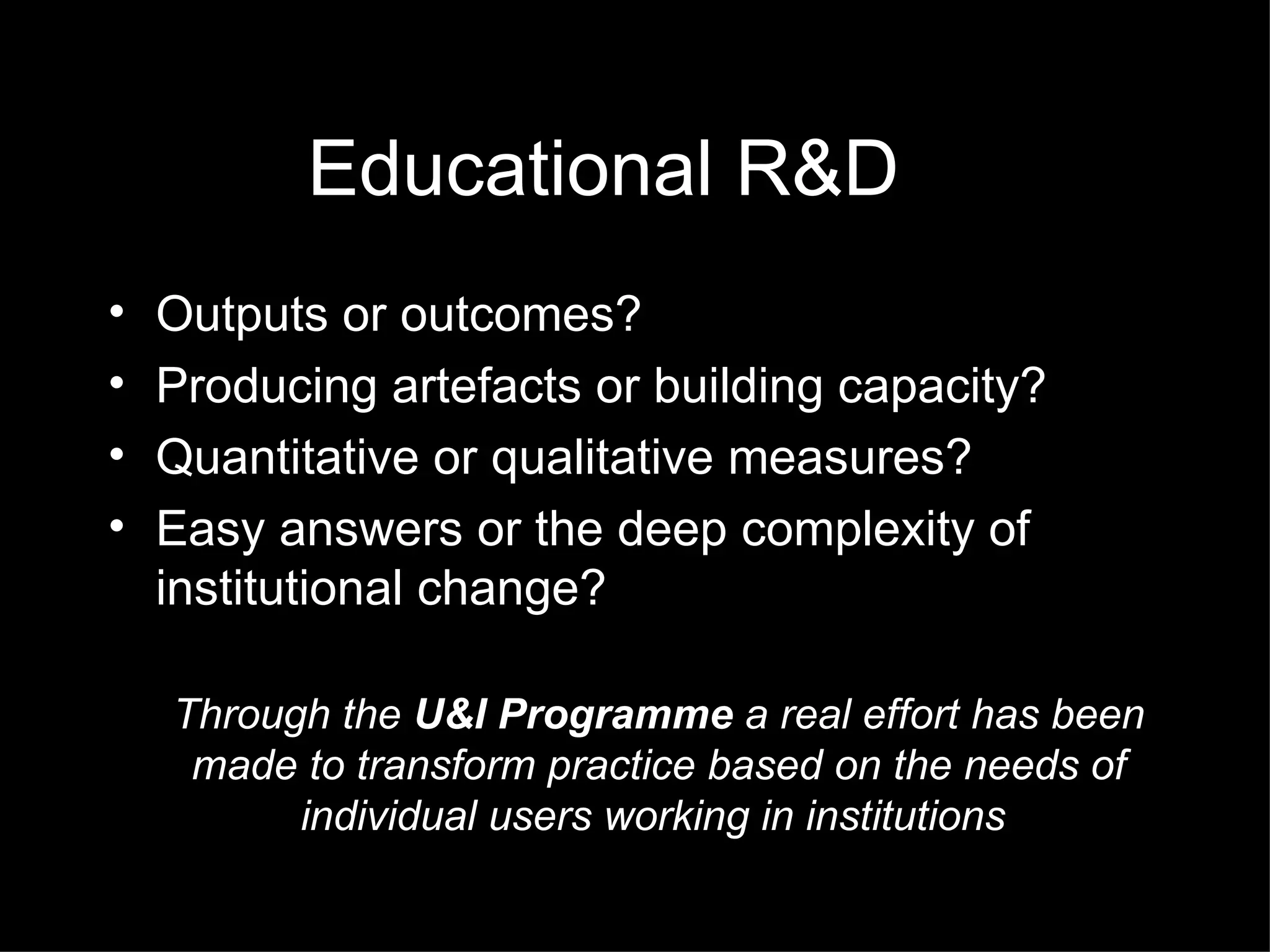 Educational R&D Outputs or outcomes? Producing artefacts or building capacity? Quantitative or qualitative measures? Easy answers or the deep complexity of institutional change? Through the  U&I Programme  a real effort has been made to transform practice based on the needs of individual users working in institutions  
