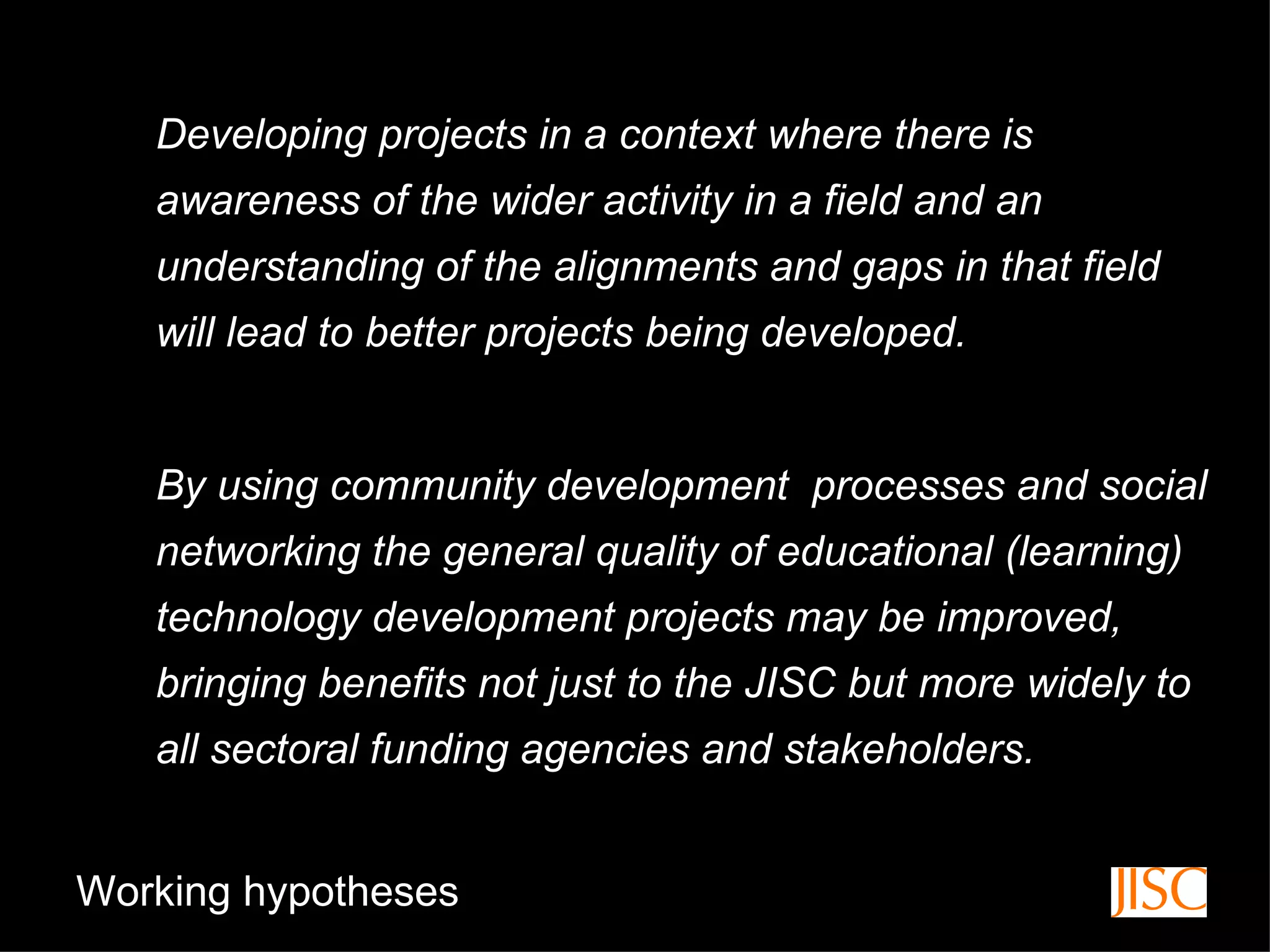 Developing projects in a context where there is awareness of the wider activity in a field and an understanding of the alignments and gaps in that field will lead to better projects being developed.  By using community development  processes and social networking the general quality of educational (learning) technology development projects may be improved, bringing benefits not just to the JISC but more widely to all sectoral funding agencies and stakeholders.  Working hypotheses 