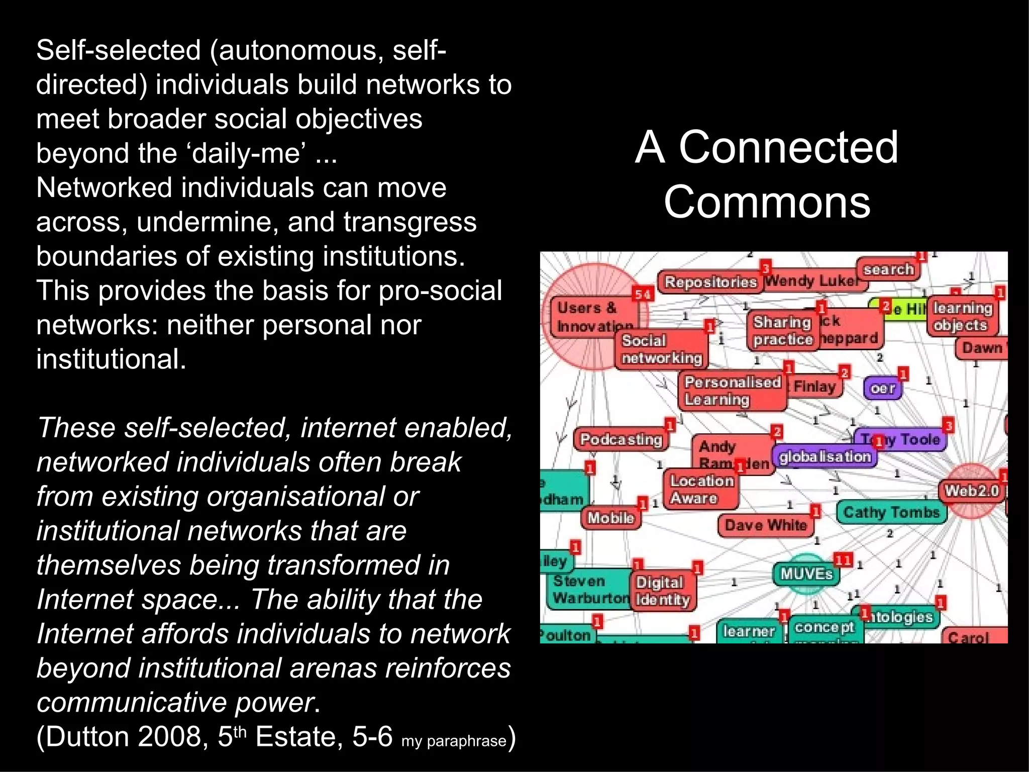 Self-selected (autonomous, self-directed) individuals build networks to meet broader social objectives beyond the ‘daily-me’ ... Networked individuals can move across, undermine, and transgress boundaries of existing institutions. This provides the basis for pro-social networks: neither personal nor institutional.  These self-selected, internet enabled, networked individuals often break from existing organisational or institutional networks that are themselves being transformed in Internet space... The ability that the Internet affords individuals to network beyond institutional arenas reinforces communicative power . (Dutton 2008, 5 th  Estate, 5-6  my paraphrase ) A Connected Commons 