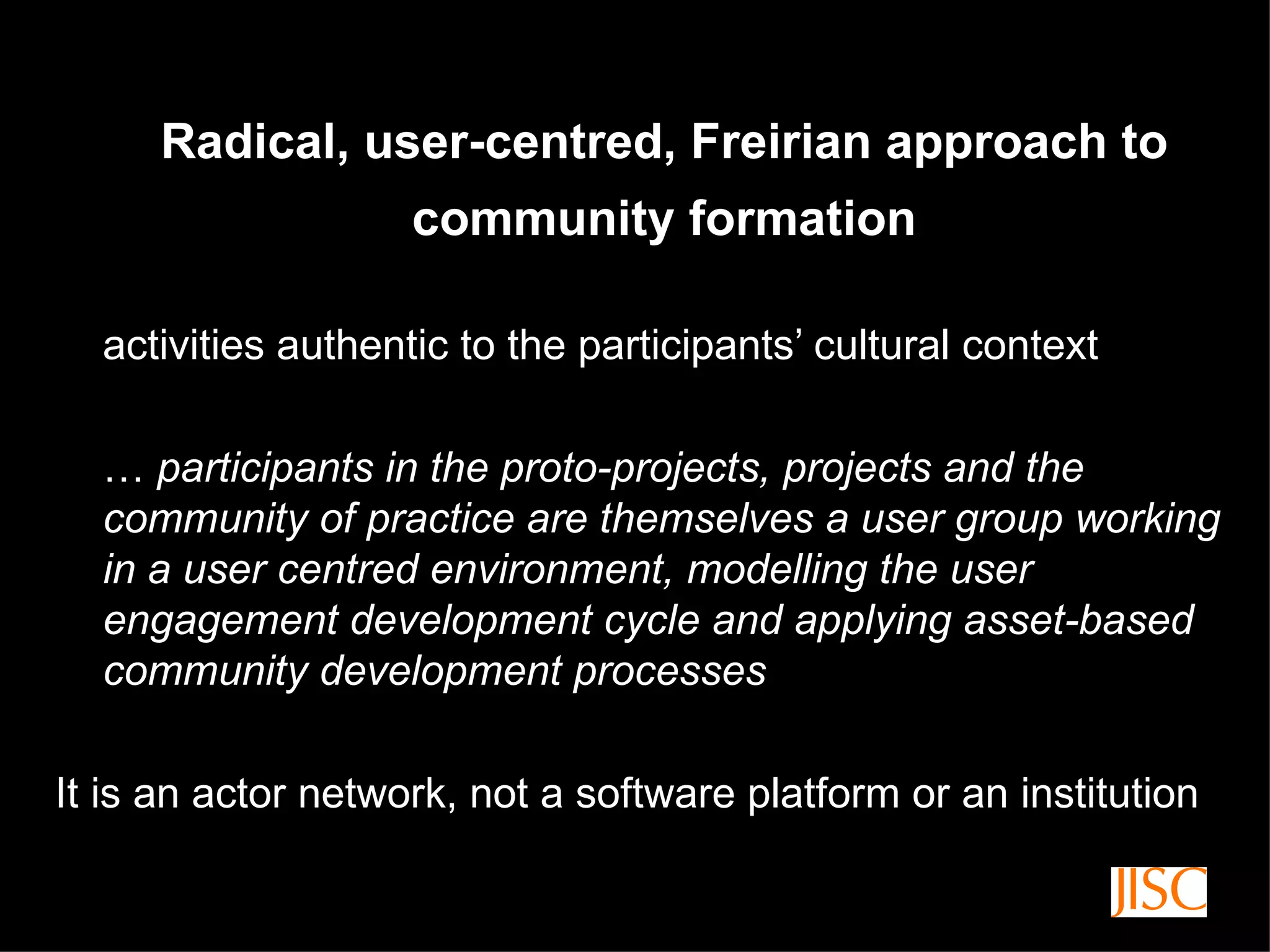 Radical, user-centred, Freirian approach to community formation activities authentic to the participants’ cultural context …  participants in the proto-projects, projects and the community of practice are themselves a user group working in a user centred environment, modelling the user engagement development cycle and applying asset-based community development processes It is an actor network, not a software platform or an institution 