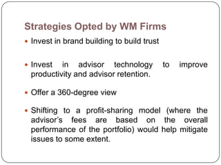 Strategies Opted by WM Firms
 Invest in brand building to build trust


 Invest   in advisor technology            to   improve
  productivity and advisor retention.

 Offer a 360-degree view

 Shifting to a profit-sharing model (where the
  advisor’s fees are based on the overall
  performance of the portfolio) would help mitigate
  issues to some extent.
 