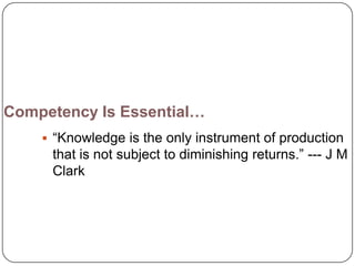 Competency Is Essential…
     ―Knowledge is the only instrument of production
     that is not subject to diminishing returns.‖ --- J M
     Clark
 