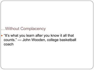 …Without Complacency
 ―It’s what you learn after you know it all that
 counts.‖ --- John Wooden, college basketball
 coach
 