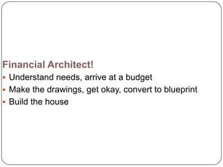Financial Architect!
 Understand needs, arrive at a budget
 Make the drawings, get okay, convert to blueprint
 Build the house
 