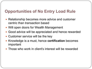 Opportunities of No Entry Load Rule
 Relationship becomes more advice and customer
    centric than transaction based
   Will open doors for Wealth Management
   Good advice will be appreciated and hence rewarded
   Customer service will be the key
   Knowledge is a must, hence certification becomes
    important
   Those who work in client's interest will be rewarded
 