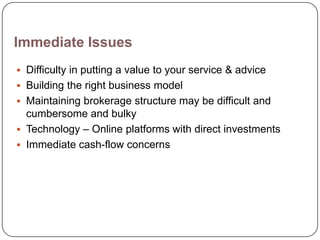 Immediate Issues
 Difficulty in putting a value to your service & advice
 Building the right business model
 Maintaining brokerage structure may be difficult and
  cumbersome and bulky
 Technology – Online platforms with direct investments
 Immediate cash-flow concerns
 