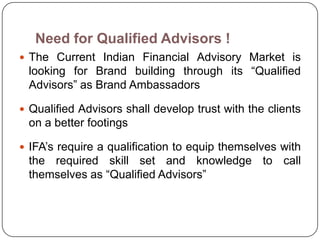 Need for Qualified Advisors !
 The Current Indian Financial Advisory Market is
 looking for Brand building through its ―Qualified
 Advisors‖ as Brand Ambassadors

 Qualified Advisors shall develop trust with the clients
 on a better footings

 IFA’s require a qualification to equip themselves with
 the required skill set and knowledge to call
 themselves as ―Qualified Advisors‖
 