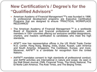 New Certification’s / Degree’s for the
“Qualified Advisors”
 American Academy of Financial Management TM’s was founded in 1996,
  its professional development programs are Executive Certification
  Programs that are designed to ensure ―PRACTICAL WORKPLACE
  RELEVANCE‖

 The American Academy of Financial Management         TM  is a worldwide
  Board of Standards and financial professional organization, with
  members in 150+ countries offering our exclusive certified designations,
  charters, and masters certification to candidates who meet the high
  standards.

 AFMTM now has representative offices in the US World Trade Center
  N.O. Center, Hong Kong, Beijing, India, Dubai, Kuwait, Latin America
  and South America, Singapore, The Caribbean, Europe, and more.
  Moreover, AAFM™ is a candidate for recognition from the United
  Nations.

 AAFMTM mandates consent to high standards of professional conduct,
  and AAFM activities are International in nature and scope. As seen in
  the Wall Street Journal, CNN, Financial Times, The Hindu National, The
  El Norte Latin America, The Arab Times, and The Beijing Times.
 