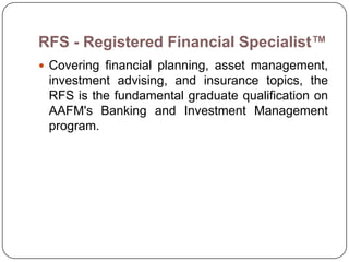 RFS - Registered Financial Specialist™
 Covering financial planning, asset management,
 investment advising, and insurance topics, the
 RFS is the fundamental graduate qualification on
 AAFM's Banking and Investment Management
 program.
 