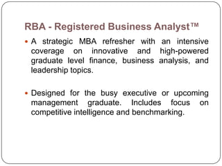 RBA - Registered Business Analyst™
 A strategic MBA refresher with an intensive
 coverage on innovative and high-powered
 graduate level finance, business analysis, and
 leadership topics.

 Designed for the busy executive or upcoming
 management graduate. Includes focus          on
 competitive intelligence and benchmarking.
 