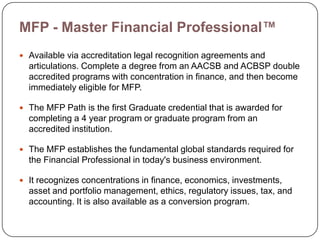 MFP - Master Financial Professional™
 Available via accreditation legal recognition agreements and
  articulations. Complete a degree from an AACSB and ACBSP double
  accredited programs with concentration in finance, and then become
  immediately eligible for MFP.

 The MFP Path is the first Graduate credential that is awarded for
  completing a 4 year program or graduate program from an
  accredited institution.

 The MFP establishes the fundamental global standards required for
  the Financial Professional in today's business environment.

 It recognizes concentrations in finance, economics, investments,
  asset and portfolio management, ethics, regulatory issues, tax, and
  accounting. It is also available as a conversion program.
 
