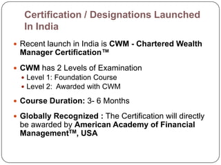 Certification / Designations Launched
   In India
 Recent launch in India is CWM - Chartered Wealth
 Manager Certification™
 CWM has 2 Levels of Examination
   Level 1: Foundation Course
   Level 2: Awarded with CWM

 Course Duration: 3- 6 Months

 Globally Recognized : The Certification will directly
 be awarded by American Academy of Financial
 ManagementTM, USA
 