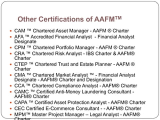 Other Certifications of AAFMTM
 CAM ™ Chartered Asset Manager - AAFM ® Charter
 AFA ™ Accredited Financial Analyst - Financial Analyst
    Designate
   CPM ™ Chartered Portfolio Manager - AAFM ® Charter
   CRA ™ Chartered Risk Analyst - IBS Charter & AAFM®
    Charter
   CTEP ™ Chartered Trust and Estate Planner - AAFM ®
    Charter
   CMA ™ Chartered Market Analyst ™ - Financial Analyst
    Designate - AAFM® Charter and Designation
   CCA ™ Chartered Compliance Analyst - AAFM® Charter
   CAMC ™ Certified Anti-Money Laundering Consultant -
    AAFM® Charter
   CAPA ™ Certified Asset Protection Analyst - AAFM® Charter
   CEC Certified E-Commerce Consultant - - AAFM® Charter
   MPM™ Master Project Manager – Legal Analyst - AAFM®
 