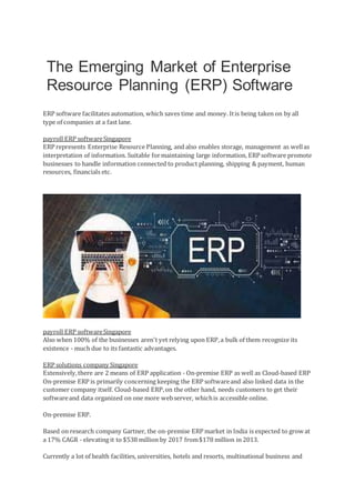 The Emerging Market of Enterprise
Resource Planning (ERP) Software
ERP software facilitates automation, which saves time and money. Itis being taken on by all
type of companies at a fast lane.
payroll ERP softwareSingapore
ERP represents Enterprise Resource Planning, and also enables storage, management as wellas
interpretation of information. Suitable formaintaining large information, ERP software promote
businesses to handle information connected to product planning, shipping & payment, human
resources, financials etc.
payroll ERP softwareSingapore
Also when 100% of the businesses aren't yet relying upon ERP,a bulk of them recognize its
existence - much due to its fantastic advantages.
ERP solutions company Singapore
Extensively,there are 2 means of ERP application - On-premise ERP as well as Cloud-based ERP
On-premise ERP is primarily concerning keeping the ERP softwareand also linked data in the
customer company itself. Cloud-based ERP,on the other hand, needs customers to get their
softwareand data organized on one more webserver, whichis accessible online.
On-premise ERP.
Based on research company Gartner, the on-premise ERP market in India is expected to grow at
a 17% CAGR - elevating it to $538 million by 2017 from$178 million in 2013.
Currently a lot of health facilities, universities, hotels and resorts, multinational business and
 
