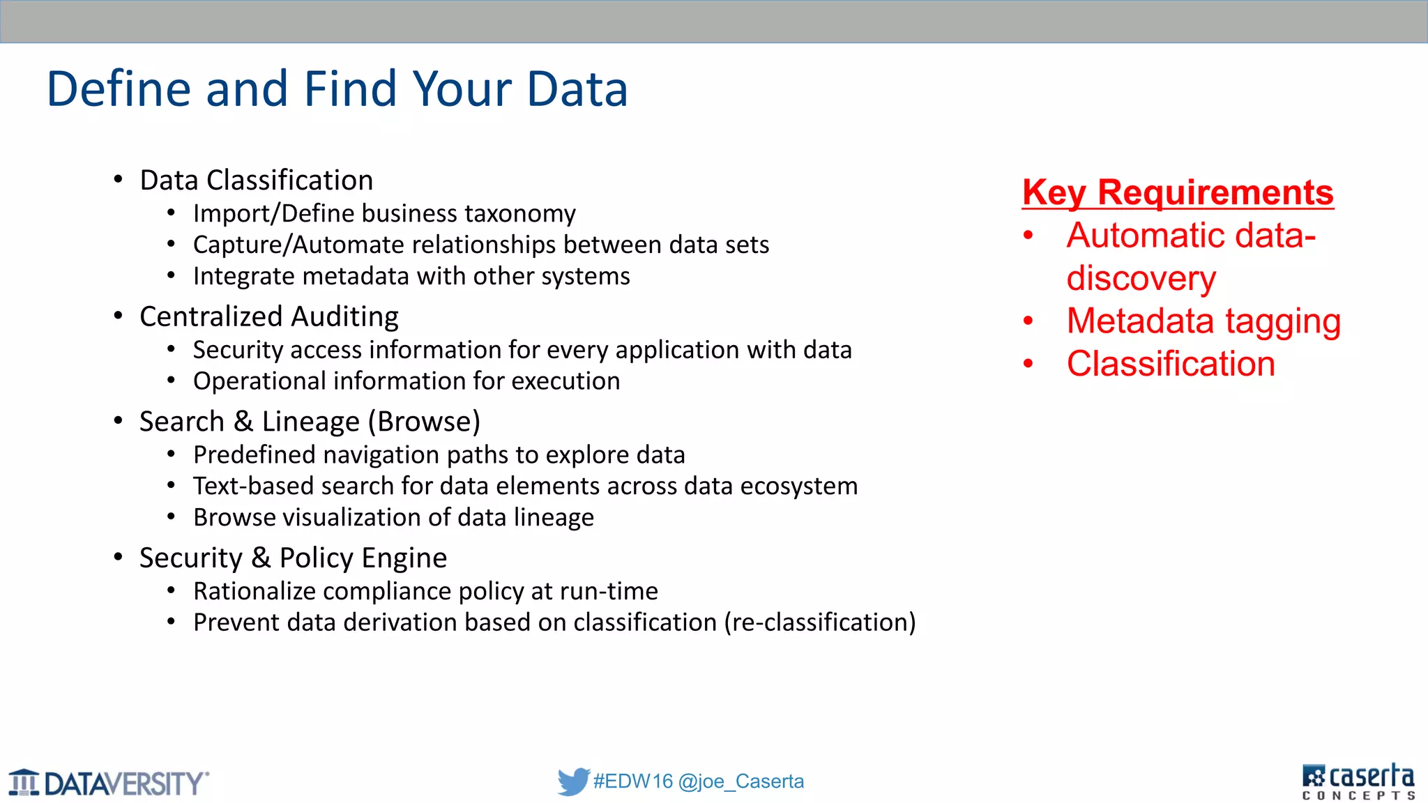 #EDW16 @joe_Caserta
Define and Find Your Data
• Data Classification
• Import/Define business taxonomy
• Capture/Automate relationships between data sets
• Integrate metadata with other systems
• Centralized Auditing
• Security access information for every application with data
• Operational information for execution
• Search & Lineage (Browse)
• Predefined navigation paths to explore data
• Text-based search for data elements across data ecosystem
• Browse visualization of data lineage
• Security & Policy Engine
• Rationalize compliance policy at run-time
• Prevent data derivation based on classification (re-classification)
Key Requirements
• Automatic data-
discovery
• Metadata tagging
• Classification
 