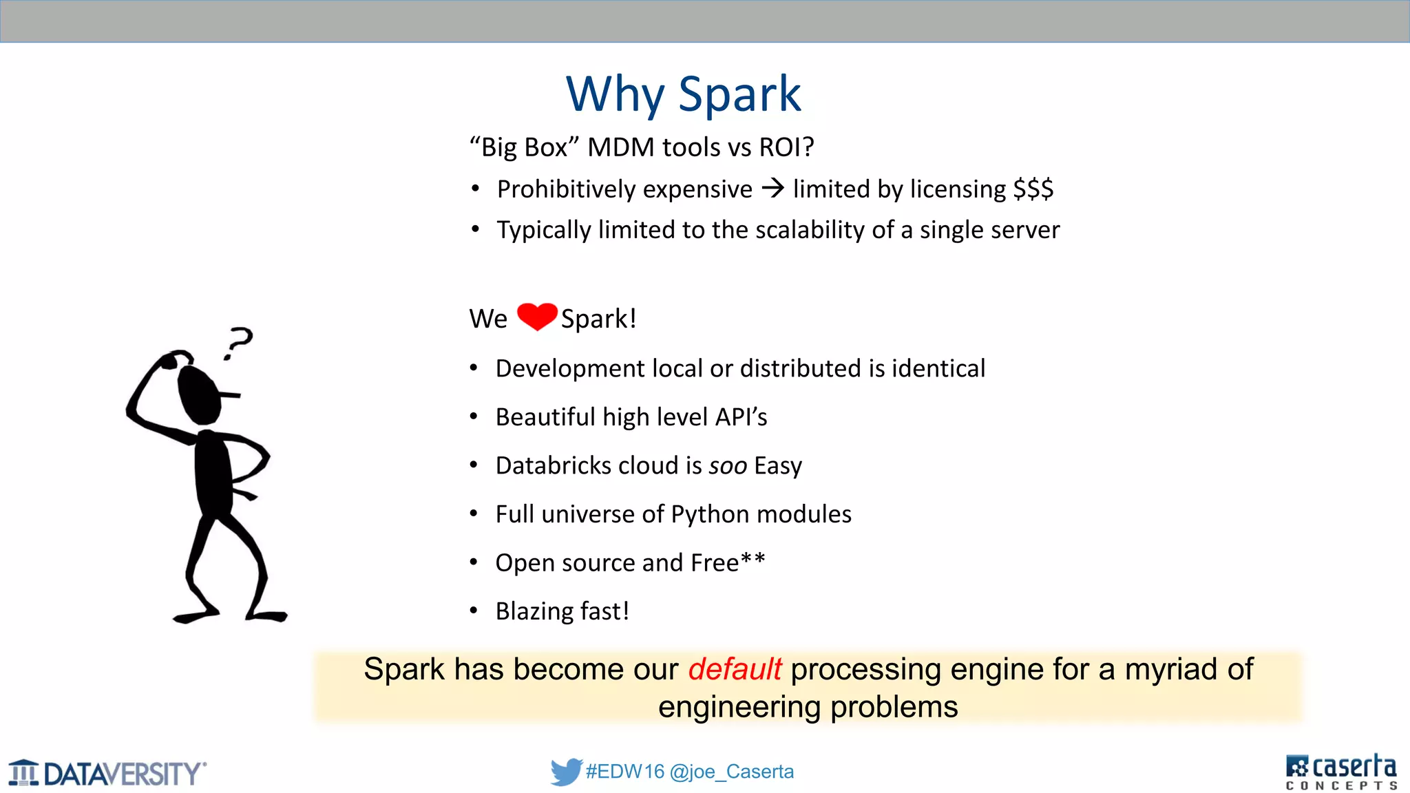 #EDW16 @joe_Caserta
Why Spark
“Big Box” MDM tools vs ROI?
• Prohibitively expensive  limited by licensing $$$
• Typically limited to the scalability of a single server
We Spark!
• Development local or distributed is identical
• Beautiful high level API’s
• Databricks cloud is soo Easy
• Full universe of Python modules
• Open source and Free**
• Blazing fast!
Spark has become our default processing engine for a myriad of
engineering problems
 