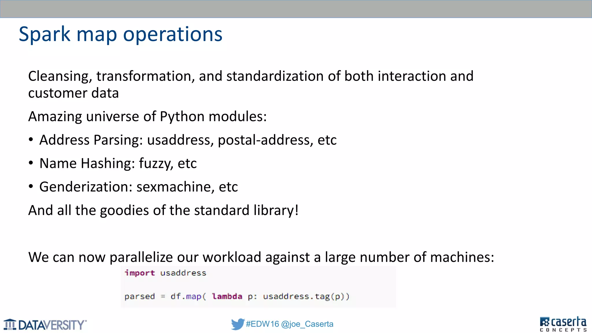#EDW16 @joe_Caserta
Spark map operations
Cleansing, transformation, and standardization of both interaction and
customer data
Amazing universe of Python modules:
• Address Parsing: usaddress, postal-address, etc
• Name Hashing: fuzzy, etc
• Genderization: sexmachine, etc
And all the goodies of the standard library!
We can now parallelize our workload against a large number of machines:
 