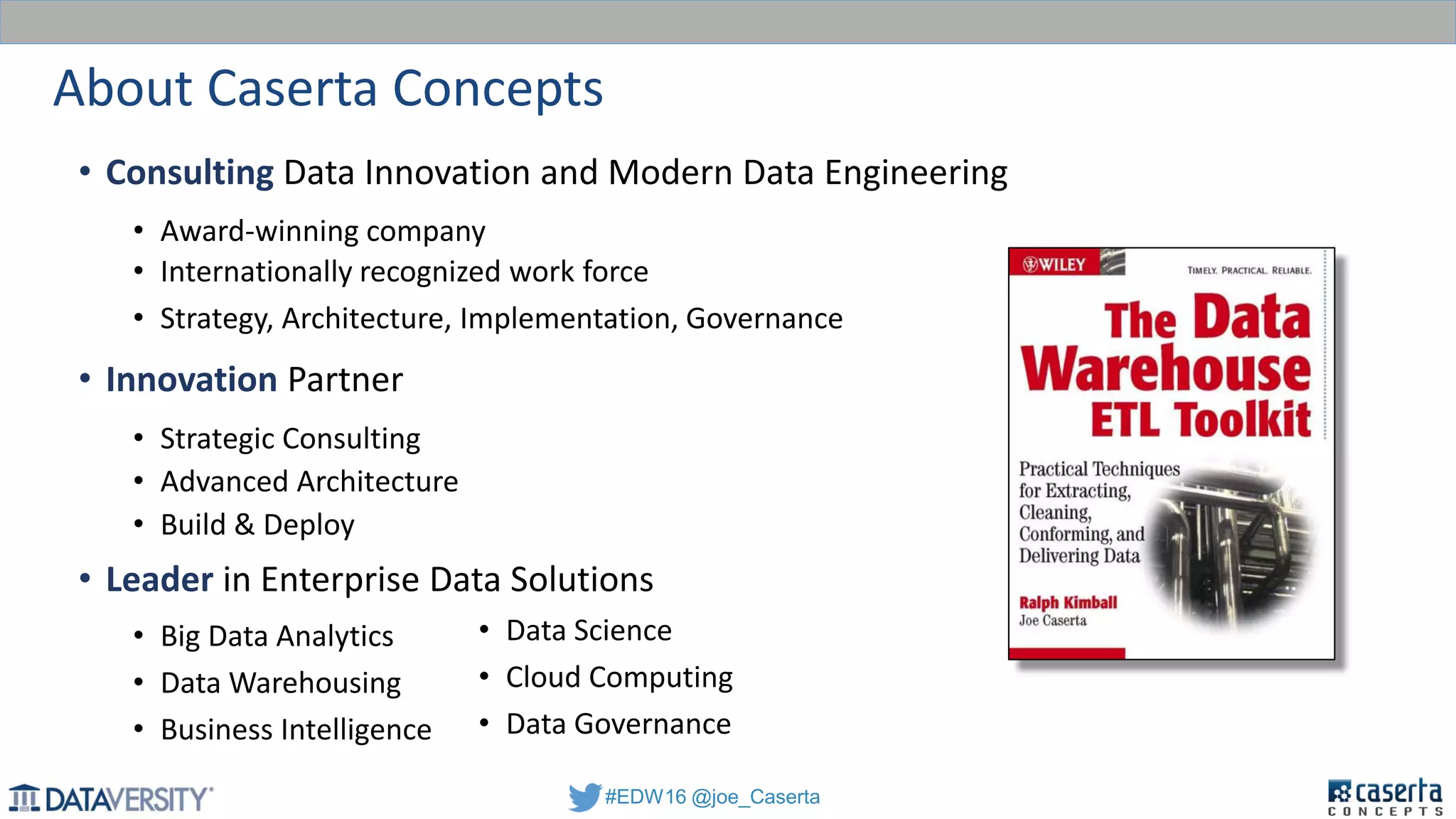 #EDW16 @joe_Caserta
About Caserta Concepts
• Consulting Data Innovation and Modern Data Engineering
• Award-winning company
• Internationally recognized work force
• Strategy, Architecture, Implementation, Governance
• Innovation Partner
• Strategic Consulting
• Advanced Architecture
• Build & Deploy
• Leader in Enterprise Data Solutions
• Big Data Analytics
• Data Warehousing
• Business Intelligence
• Data Science
• Cloud Computing
• Data Governance
 