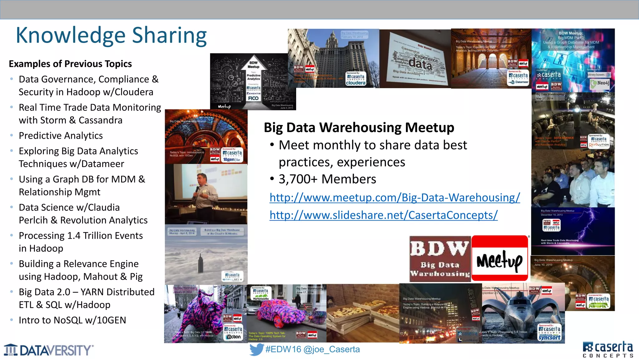 #EDW16 @joe_Caserta
Knowledge Sharing
CIL - Caserta
Innovations Lab
Experience
Big Data Warehousing Meetup
• Meet monthly to share data best
practices, experiences
• 3,700+ Members
http://www.meetup.com/Big-Data-Warehousing/
http://www.slideshare.net/CasertaConcepts/
Examples of Previous Topics
• Data Governance, Compliance &
Security in Hadoop w/Cloudera
• Real Time Trade Data Monitoring
with Storm & Cassandra
• Predictive Analytics
• Exploring Big Data Analytics
Techniques w/Datameer
• Using a Graph DB for MDM &
Relationship Mgmt
• Data Science w/Claudia
Perlcih & Revolution Analytics
• Processing 1.4 Trillion Events
in Hadoop
• Building a Relevance Engine
using Hadoop, Mahout & Pig
• Big Data 2.0 – YARN Distributed
ETL & SQL w/Hadoop
• Intro to NoSQL w/10GEN
 