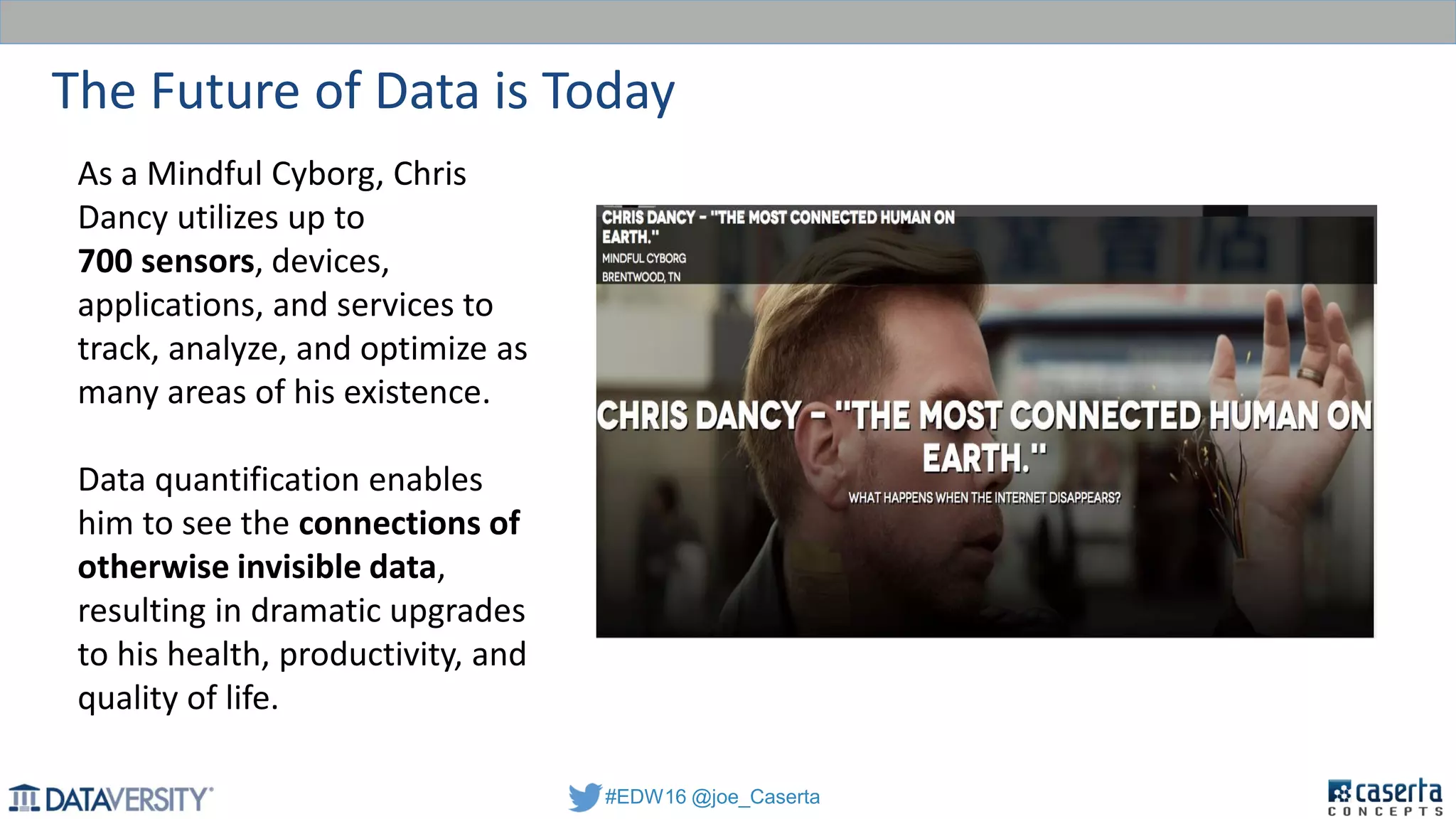 #EDW16 @joe_Caserta
The Future of Data is Today
As a Mindful Cyborg, Chris
Dancy utilizes up to
700 sensors, devices,
applications, and services to
track, analyze, and optimize as
many areas of his existence.
Data quantification enables
him to see the connections of
otherwise invisible data,
resulting in dramatic upgrades
to his health, productivity, and
quality of life.
 