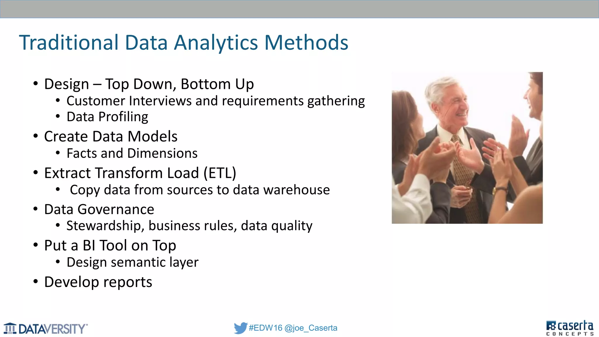 #EDW16 @joe_Caserta
Traditional Data Analytics Methods
• Design – Top Down, Bottom Up
• Customer Interviews and requirements gathering
• Data Profiling
• Create Data Models
• Facts and Dimensions
• Extract Transform Load (ETL)
• Copy data from sources to data warehouse
• Data Governance
• Stewardship, business rules, data quality
• Put a BI Tool on Top
• Design semantic layer
• Develop reports
 
