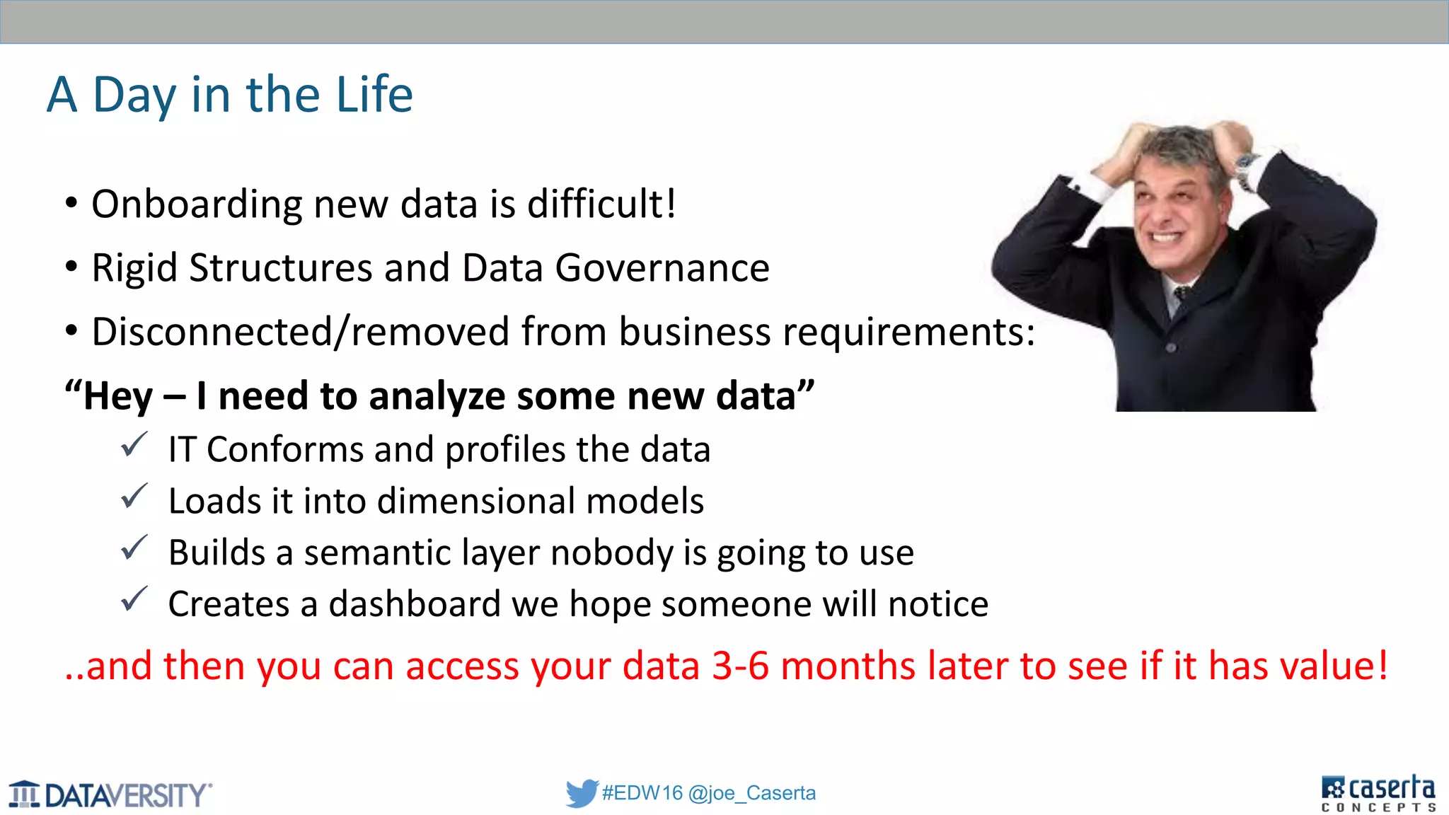 #EDW16 @joe_Caserta
A Day in the Life
• Onboarding new data is difficult!
• Rigid Structures and Data Governance
• Disconnected/removed from business requirements:
“Hey – I need to analyze some new data”
 IT Conforms and profiles the data
 Loads it into dimensional models
 Builds a semantic layer nobody is going to use
 Creates a dashboard we hope someone will notice
..and then you can access your data 3-6 months later to see if it has value!
 