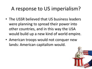 A response to US imperialism? 
• The USSR believed that US business leaders 
were planning to spread their power into 
other countries, and in this way the USA 
would build up a new kind of world empire. 
• American troops would not conquer new 
lands: American capitalism would. 
 