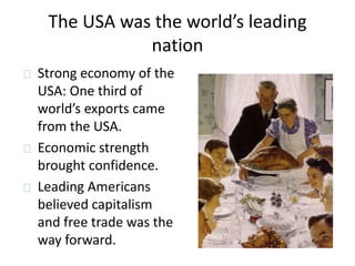 The USA was the world’s leading 
nation 
Strong economy of the 
USA: One third of 
world’s exports came 
from the USA. 
Economic strength 
brought confidence. 
Leading Americans 
believed capitalism 
and free trade was the 
way forward. 
 