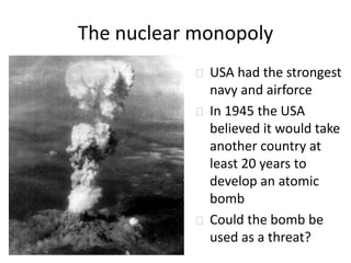 The nuclear monopoly 
USA had the strongest 
navy and airforce 
In 1945 the USA 
believed it would take 
another country at 
least 20 years to 
develop an atomic 
bomb 
Could the bomb be 
used as a threat? 
 