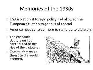 Memories of the 1930s 
USA isolationist foreign policy had allowed the 
European situation to get out of control 
America needed to do more to stand up to dictators 
The economic 
depression had 
contributed to the 
rise of the dictators 
Communism was a 
threat to the world 
economy 
 