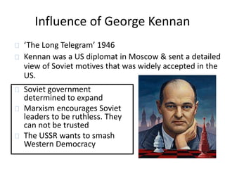 Influence of George Kennan 
‘The Long Telegram’ 1946 
Kennan was a US diplomat in Moscow & sent a detailed 
view of Soviet motives that was widely accepted in the 
US. 
Soviet government 
determined to expand 
Marxism encourages Soviet 
leaders to be ruthless. They 
can not be trusted 
The USSR wants to smash 
Western Democracy 
 