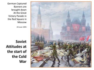 German Captured 
Banners are 
brought down 
At the Great 
Victory Parade in 
the Red Square in 
Moscow 
24 June 1945 
Soviet 
Attitudes at 
the start of 
the Cold 
War 
 