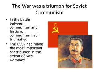 The War was a triumph for Soviet 
Communism 
• In the battle 
between 
communism and 
fascism, 
communism had 
triumphed 
• The USSR had made 
the most important 
contribution in the 
defeat of Nazi 
Germany 
 