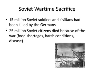 Soviet Wartime Sacrifice 
• 15 million Soviet soldiers and civilians had 
been killed by the Germans 
• 25 million Soviet citizens died because of the 
war (food shortages, harsh conditions, 
disease) 
 