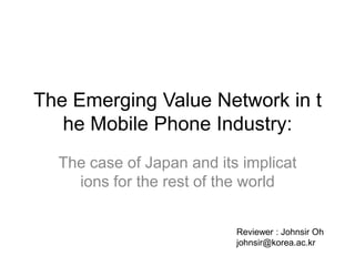 The Emerging Value Network in the Mobile Phone Industry:  The case of Japan and its implications for the rest of the world Reviewer : Johnsir Oh johnsir@korea.ac.kr 