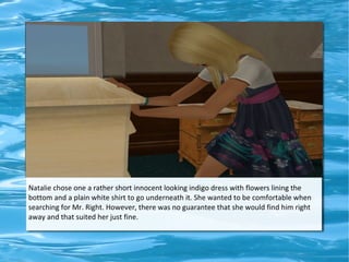 Natalie chose one a rather short innocent looking indigo dress with flowers lining the
bottom and a plain white shirt to go underneath it. She wanted to be comfortable when
searching for Mr. Right. However, there was no guarantee that she would find him right
away and that suited her just fine.
 