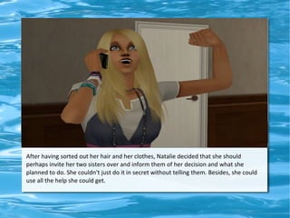 After having sorted out her hair and her clothes, Natalie decided that she should
perhaps invite her two sisters over and inform them of her decision and what she
planned to do. She couldn't just do it in secret without telling them. Besides, she could
use all the help she could get.
 