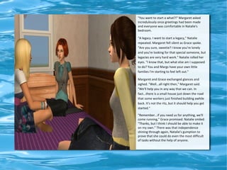 "You want to start a what?!" Margaret asked
incredulously once greetings had been made
and everyone was comfortable in Natalie's
bedroom.

"A legacy. I want to start a legacy," Natalie
repeated. Margaret fell silent as Grace spoke.
"Are you sure, sweetie? I know you're lonely
and you're looking for that special someone, but
legacies are very hard work." Natalie rolled her
eyes. "I know that, but what else am I supposed
to do? You and Margs have your own little
families I'm starting to feel left out."

Margaret and Grace exchanged glances and
sighed. "Well...all right then," Margaret said.
"We'll help you in any way that we can. In
fact...there is a small house just down the road
that some workers just finished building awhile
back. It's not the ritz, but it should help you get
started."

"Remember...if you need us for anything, we'll
come running," Grace promised. Natalie smiled.
"Thanks, but I think I should be able to make it
on my own." There was that independence
shining through again, Natalie's gumption to
prove that she could do even the most difficult
of tasks without the help of anyone.
 