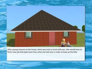 After paying interest on the house, there was only so much left over. She would have to
find a new job that paid more than what she had now in order to keep up the bills.
 
