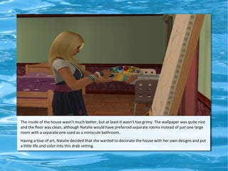 The inside of the house wasn't much better, but at least it wasn't too grimy. The wallpaper was quite nice
and the floor was clean, although Natalie would have preferred separate rooms instead of just one large
room with a separate one used as a miniscule bathroom.
Having a love of art, Natalie decided that she wanted to decorate the house with her own designs and put
a little life and color into this drab setting.
 