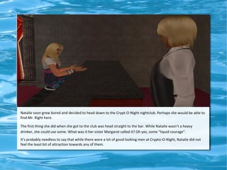 Natalie soon grew bored and decided to head down to the Crypt-O-Night nightclub. Perhaps she would be able to
find Mr. Right here.

The first thing she did when she got to the club was head straight to the bar. While Natalie wasn't a heavy
drinker, she could use some. What was it her sister Margaret called it? Oh yes, some "liquid courage".
It's probably needless to say that while there were a lot of good looking men at Crypto-O-Night, Natalie did not
feel the least bit of attraction towards any of them.
 