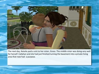 The next day, Natalie paid a visit to her sister, Grace. The middle sister was doing very well
for herself. Callahan and she had just finished turning the basement into a private living
area that now had a purpose.
 